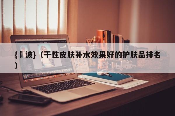 {賭波}(干性皮肤补水效果好的护肤品排名)