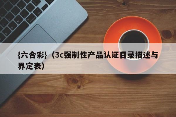 {六合彩}(3c强制性产品认证目录描述与界定表)